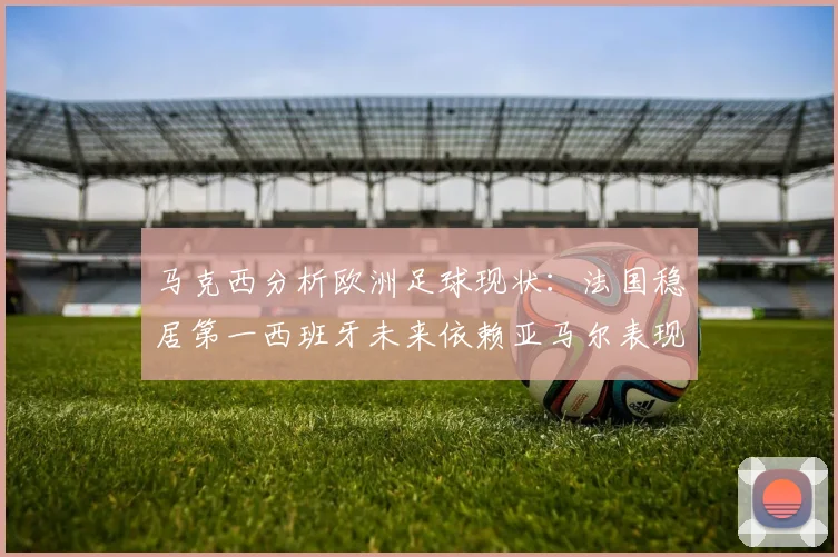 马克西分析欧洲足球现状：法国稳居第一西班牙未来依赖亚马尔表现