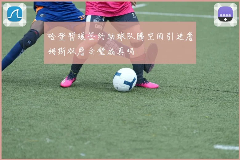 哈登暂缓签约助球队腾空间引进詹姆斯双詹合璧成真吗