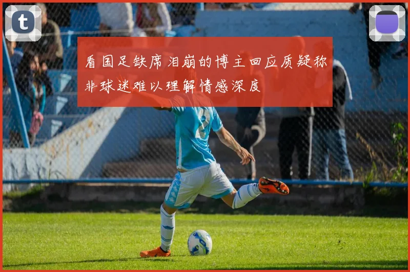 看国足缺席泪崩的博主回应质疑称非球迷难以理解情感深度