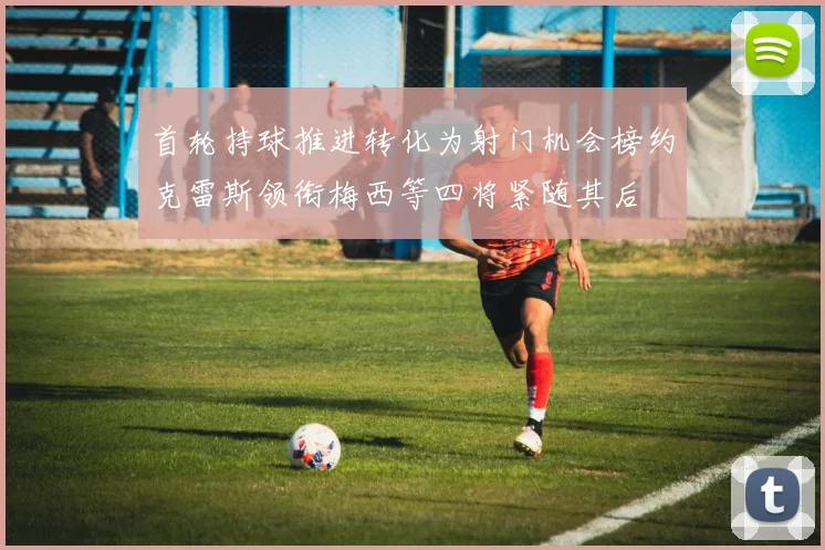 首轮持球推进转化为射门机会榜约克雷斯领衔梅西等四将紧随其后