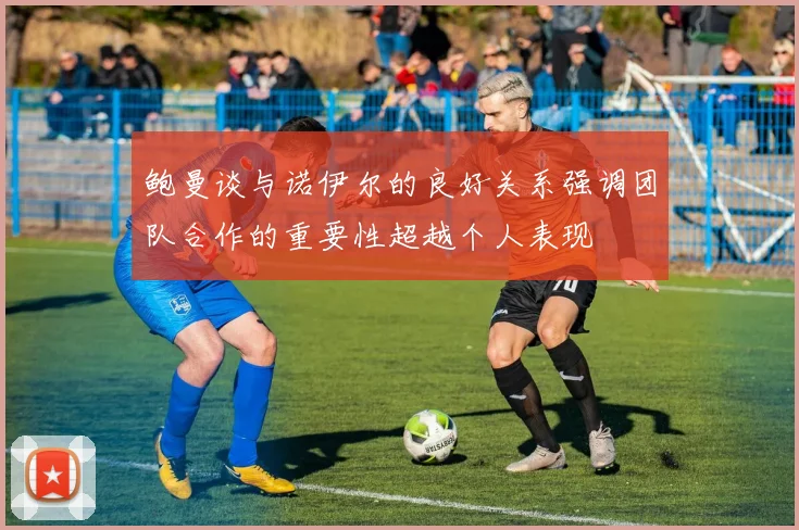 鲍曼谈与诺伊尔的良好关系强调团队合作的重要性超越个人表现