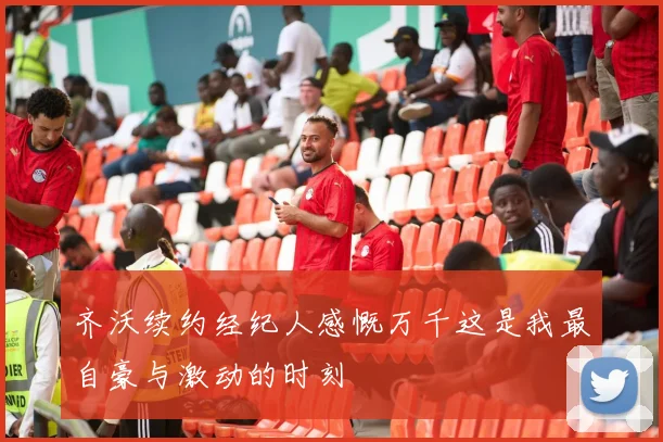齐沃续约经纪人感慨万千这是我最自豪与激动的时刻