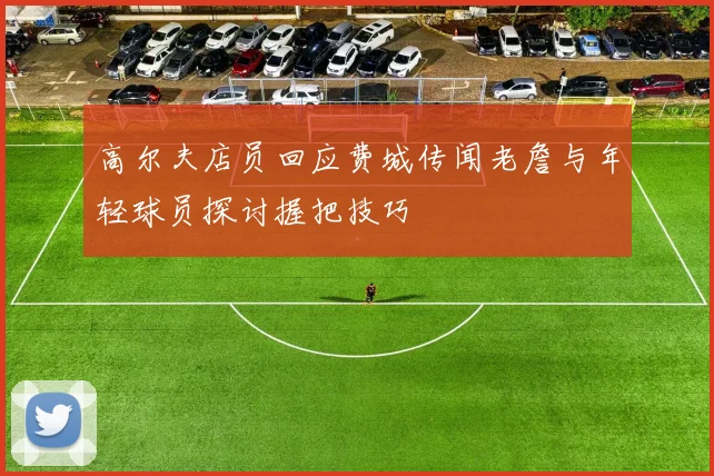 高尔夫店员回应费城传闻老詹与年轻球员探讨握把技巧