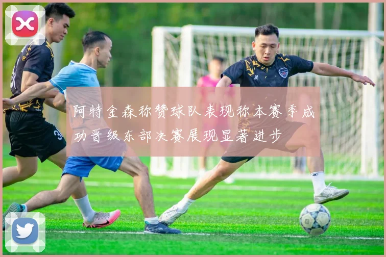 阿特金森称赞球队表现称本赛季成功晋级东部决赛展现显著进步
