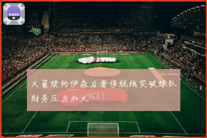 火箭续约伊森后奢侈税线突破球队财务压力加大