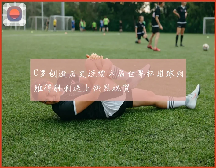 C罗创造历史连续六届世界杯进球利雅得胜利送上热烈祝贺
